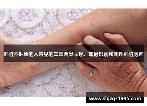 肝脏不健康的人常见的三黑两臭表现，如何识别和调理肝脏问题