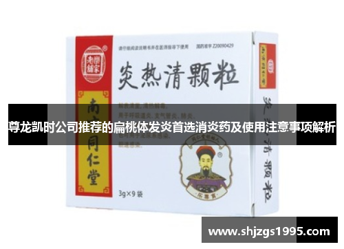 尊龙凯时公司推荐的扁桃体发炎首选消炎药及使用注意事项解析